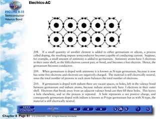 Electrics-AC

 FIGURE 8-33
 Semiconductor
 Valence Bond




                     208. If a small quantity of another element is added to either germanium or silicon, a process
                     called doping, the resulting impure semiconductor becomes capable of conducting current. Suppose,
                     for example, a small amount of antimony is added to germanium. Antimony atoms have 5 electrons
                     in their outer shell, so the fifth electron cannot pair, or bond, and becomes a free electron. Hence, the
                     germanium becomes conductive.

                     209. When germanium is doped with antimony it is known as N-type germanium, because it now
                     has some free electrons and electrons are negatively charged. The material is still electrically neutral,
                     since the total number of protons in each atom balances the total number of electrons.
                     210. If germanium is doped with indium there are vacant spaces, or holes, left in the valence bond
                     between germanium and indium atoms, because indium atoms only have 3 electrons in their outer
                     shell. Electrons that break away from an adjacent valence bond can then fill these holes. This leaves
                     a hole elsewhere, and so the process is repeated. A hole represents a net positive charge, and
                     consequently germanium doped with indium is known as P-type germanium but as with N-type, the
                     material is still electrically neutral.




Chapter 8 Page 81   © G LONGHURST 1999 All Rights Reserved Worldwide
 