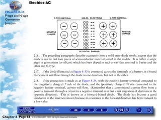 Electrics-AC

 FIGURE 8-34
 P type and N type
 Germanium
 Junction




                       216. The preceding paragraphs describe accurately how a solid state diode works, except that the
                       diode is not in fact two pieces of semiconductor material joined in the middle. It is rather a single
                       piece of germanium (or silicon) which has been doped in such a way that one end is P-type and the
                       other end N-type.

                       217. If the diode illustrated at Figure 8-33 is connected across the terminals of a battery, it is found
                       that current will flow through the diode in one direction, but not in the other.

                       218. If the connection is made as at Figure 8-34, with the positive battery terminal connected to
                       the (negatively charged) P side of the diode, and the (positively charged) N side connected to the
                       negative battery terminal, current will flow. (Remember that a conventional current flow from a
                       positive terminal through a circuit to a negative terminal is in fact a net migration of electrons in the
                       opposite direction). This is known as a forward-biased diode. The diode has become a good
                       conductor in the direction shown because its resistance in the forward direction has been reduced to
                       a low value.




Chapter 8 Page 83     © G LONGHURST 1999 All Rights Reserved Worldwide
 