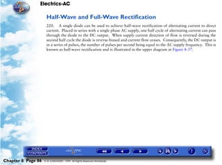 Electrics-AC

                     Half-Wave and Full-Wave Rectification
                     220. A single diode can be used to achieve half-wave rectification of alternating current to direct
                     current. Placed in series with a single phase AC supply, one half cycle of alternating current can pass
                     through the diode to the DC output. When supply current direction of flow is reversed during the
                     second half cycle the diode is reverse-biased and current flow ceases. Consequently, the DC output is
                     in a series of pulses, the number of pulses per second being equal to the AC supply frequency. This is
                     known as half-wave rectification and is illustrated in the upper diagram at Figure 8-37.




Chapter 8 Page 86   © G LONGHURST 1999 All Rights Reserved Worldwide
 
