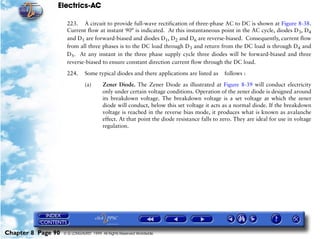Electrics-AC

                     223. A circuit to provide full-wave rectification of three-phase AC to DC is shown at Figure 8-38.
                     Current flow at instant 90° is indicated. At this instantaneous point in the AC cycle, diodes D3, D4
                     and D5 are forward-biased and diodes D1, D2 and D6 are reverse-biased. Consequently, current flow
                     from all three phases is to the DC load through D3 and return from the DC load is through D4 and
                     D5. At any instant in the three phase supply cycle three diodes will be forward-biased and three
                     reverse-biased to ensure constant direction current flow through the DC load.

                     224.      Some typical diodes and there applications are listed as      follows :

                               (a)      Zener Diode. The Zener Diode as illustrated at Figure 8-39 will conduct electricity
                                        only under certain voltage conditions. Operation of the zener diode is designed around
                                        its breakdown voltage. The breakdown voltage is a set voltage at which the zener
                                        diode will conduct, below this set voltage it acts as a normal diode. If the breakdown
                                        voltage is reached in the reverse bias mode, it produces what is known as avalanche
                                        effect. At that point the diode resistance falls to zero. They are ideal for use in voltage
                                        regulation.




Chapter 8 Page 90   © G LONGHURST 1999 All Rights Reserved Worldwide
 