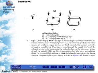 Electrics-AC

 FIGURE 8-42
 Light-emitting
 Diodes




                               (d)      Liquid Crystal Display (LCD). This type of display can provide indication of letter and
                                        number patterns or even form a full picture. LCD are commonly grey but some colour
                                        systems are available. Liquid crystals are fluid materials that contain molecules
                                        arranged in crystal forms. When light is passed through the crystal, it is ‘bent’. If a
                                        voltage is applied to the liquid crystal the molecules align and the light passes straight
                                        through the material. LCDs use this phenomenon to align light waves with polarised
                                        filters. The polarised filters will pass or block the light to form the pattern for display.
                                        A typical 7-segment liquid crystal display is shown at Figure 8-43. In this example,




Chapter 8 Page 93   © G LONGHURST 1999 All Rights Reserved Worldwide
 
