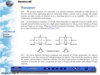 Electrics-AC

                     Transistors
                     225. The primary function of a transistor is to transfer resistance internally to either permit or
                     prevent current flow, depending upon its connection within a circuit, and to increase the output
                     current. In other words, its function is as a switching device or as an amplifier. The name is a
                     combination of transmitter and resistor.

                     226. A semiconductor transistor is a triode (three electrodes, as opposed to two in a diode) and is
                     typically formed of three sections of a single piece of germanium or silicon, two of which are N-type
                     and one P-type, or vice versa. These are known as junction transistors. They may be either n-p-n or
                     p-n-p type transistors, as illustrated at Figure 8-43.

 FIGURE 8-44
 Junction
 Transistors




                     227. An n-p-n junction transistor comprises two sections of N-type germanium (or silicon)
                     separated by a very thin section of P-type germanium (or silicon). One end of the transistor is called
                     the emitter and the other is called the collector. The thin P-type section is called the base. A p-n-p
                     transistor is basically the same, except that the base is N-type and the emitter and collector P-type
                     material.




Chapter 8 Page 95   © G LONGHURST 1999 All Rights Reserved Worldwide
 