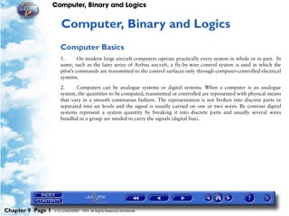 Computer, Binary and Logics


                      9   Computer, Binary and Logics
                      Computer Basics
                      1.       On modern large aircraft computers operate practically every system in whole or in part. In
                      some, such as the later series of Airbus aircraft, a fly-by-wire control system is used in which the
                      pilot’s commands are transmitted to the control surfaces only through computer-controlled electrical
                      systems.

                      2.     Computers can be analogue systems or digital systems. When a computer is an analogue
                      system, the quantities to be computed, transmitted or controlled are represented with physical means
                      that vary in a smooth continuous fashion. The representation is not broken into discrete parts or
                      separated into set levels and the signal is usually carried on one or two wires. By contrast digital
                      systems represent a system quantity by breaking it into discrete parts and usually several wires
                      bundled in a group are needed to carry the signals (digital bus).




Chapter 9 Page 1   © G LONGHURST 1999 All Rights Reserved Worldwide
 