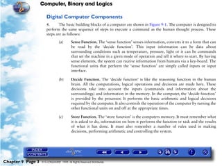 Computer, Binary and Logics

                      Digital Computer Components
                      4.      The basic building blocks of a computer are shown in Figure 9-1. The computer is designed to
                      perform the same sequence of steps to execute a command as the human thought process. These
                      steps are as follows:

                                (a)      Sense Function. The ‘sense function’ senses information, converts it to a form that can
                                         be read by the ‘decide function’. This input information can be data about
                                         surrounding conditions such as temperature, pressure, light or it can be commands
                                         that set the machine in a given mode of operation and tell it where to start. By having
                                         sense elements, the system can receive information from humans via a key-board. The
                                         functional units that perform the ‘sense function’ are simply called inputs or input
                                         interface.

                                (b)      Decide Function. The ‘decide function’ is like the reasoning function in the human
                                         brain. All the computations, logical operations and decisions are made here. These
                                         decisions take into account the inputs (commands and information about the
                                         surroundings) and information in the memory. In the computer, the ‘decide function’
                                         is provided by the processor. It performs the basic arithmetic and logical decisions
                                         required by the computer. It also controls the operation of the computer by turning the
                                         other functional units on and off at the appropriate times.

                                (c)      Store Function. The ‘store function’ is the computers memory. It must remember what
                                         it is asked to do, information on how it performs the function or task and the results
                                         of what it has done. It must also remember a number of rules used in making
                                         decisions, performing arithmetic and controlling the system.




Chapter 9 Page 3   © G LONGHURST 1999 All Rights Reserved Worldwide
 