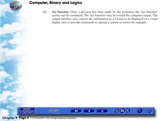 Computer, Binary and Logics

                                (d)      Act Function. Once a decision has been made by the processor, the ‘act function’
                                         carries out the command. The ‘act function’ may be termed the computer output. The
                                         output interface may convert the information to a format to be displayed on a visual
                                         display unit or provide commands to operate a system or motor for example.




Chapter 9 Page 4   © G LONGHURST 1999 All Rights Reserved Worldwide
 