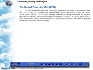 Computer, Binary and Logics

                      The Central Processing Unit (CPU)
                      5.      The central processing unit is the brain of the computer. It has access to the arithmetic logic
                      unit (ALU) to carry out calculations, the memory block for read only memory (ROM) and random
                      access memory (RAM). The read only memory contains the control instructions for computer
                      operation and also data for reference purposes that cannot be changed. The random access memory
                      is the memory used by the computer to store and retrieve data as required. The clock provides the
                      timing signal for coding the digital signals.




Chapter 9 Page 6   © G LONGHURST 1999 All Rights Reserved Worldwide
 