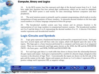 Computer, Binary and Logics

                     18.    In the BCD system, four bits represent each digit of the decimal system from 0 to 9. Each
                     byte (eight bits) therefore has four unused digit combinations, which can be used for alphabetic
                     symbols. The BCD system is used mainly for data interchange between computers and their
                     peripherals.

                     19.     The octal notation system is primarily used in computer programming, which tends to involve
                     manipulation of large quantities of binary numbers. It represents decimal numbers to the base eight
                     (octal numbers) in a binary language comprised of three-bit groups.

                     20.    The hexadecimal number system uses base sixteen and its primary function is the
                     representation of very large numbers in computerised memory systems. The hexadecimal numbers
                     are 0 to 9 and the letters A to F, representing the decimal numbers 0 to 15. A discrete 4-bit binary
                     number represents each hexadecimal number.

                     Logic Circuits and Symbols
                     21.     Logic gates represent a fundamental function performed by computerised circuits. Each gate
                     may have several inputs and will have only one output, which will depend upon the state of the
                     inputs. The logic gate is a basic function performed by a computer and forms part of an integrated
                     circuit. There are six commonly used logic gates, known as the AND, the OR and the INVERTER
                     (NOT) - the basic gates - and NOR, NAND and EXCLUSIVE OR.

                     22.     For each logic gate there is a truth table that shows in binary form the relationship between
                     the gate inputs and output. Each gate is represented by a symbol of a discrete shape, designed so that
                     it points in the direction of logic ‘flow’. Conventionally the inputs are shown on the left side of the
                     gate and the output on the right. Inputs and outputs are shown as 1 or 0, where 1 represents ON, or
                     positive voltage and 0 represents OFF, or negative voltage.




Chapter 9 Page 12   © G LONGHURST 1999 All Rights Reserved Worldwide
 