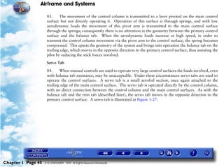 Airframe and Systems

                     83.     The movement of the control column is transmitted to a lever pivoted on the main control
                     surface but not directly operating it. Operation of this surface is through springs, and with low
                     aerodynamic loads the movement of this pivot arm is transmitted to the main control surface
                     through the springs; consequently there is no alteration in the geometry between the primary control
                     surface and the balance tab. When the aerodynamic loads increase at high speed, in order to
                     transmit the control column movement via the pivot arm to the control surface, the spring becomes
                     compressed. This upsets the geometry of the system and brings into operation the balance tab on the
                     trailing edge, which moves in the opposite direction to the primary control surface, thus assisting the
                     pilot by reducing the stick forces involved.

                     Servo Tab

                     84.     When manual controls are used to operate very large control surfaces the loads involved, even
                     with balance tab assistance, may be unacceptable. Under these circumstances servo tabs are used to
                     operate the control surfaces. A servo tab is a small aerofoil section, once again attached to the
                     trailing edge of the main control surface. The servo tab is operated directly by the control column,
                     with no direct connection between the control column and the main control surfaces. As with the
                     balance tab and the trim tab (described later), the servo tab moves in the opposite direction to the
                     primary control surface. A servo tab is illustrated at Figure 1-27.




Chapter 1 Page 45   © G LONGHURST 1999 All Rights Reserved Worldwide
 
