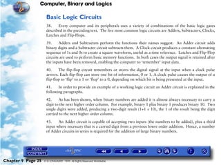 Computer, Binary and Logics

                     Basic Logic Circuits
                     38.    Every computer and its peripherals uses a variety of combinations of the basic logic gates
                     described in the preceding text. The five most common logic circuits are Adders, Subtracters, Clocks,
                     Latches and Flip-Flops.

                     39.     Adders and Subtracters perform the functions their names suggest. An Adder circuit adds
                     binary digits and a Subtracter circuit subtracts them. A Clock circuit produces a constant alternating
                     sequence of 1s and 0s to create a square waveform, useful as a time reference. Latches and Flip-Flop
                     circuits are used to perform basic memory functions. In both cases the output signal is retained after
                     the inputs have been removed, enabling the computer to ‘remember’ input data.

                     40.     The flip-flop circuit remembers or stores the digital signal at the input when a clock pulse
                     arrives. Each flip-flop can store one bit of information, 0 or 1. A clock pulse causes the output of a
                     flip-flop to ‘flip’ to a 1 or ‘flop’ to a 0, depending on which bit is being presented at the input.

                     41.    In order to provide an example of a working logic circuit an Adder circuit is explained in the
                     following paragraphs.

                     42.     As has been shown, when binary numbers are added it is almost always necessary to carry a
                     digit to the next higher order column. For example, binary 1 plus binary 1 produces binary 10. Two
                     single digits were added, producing a two-digit result (1+1 = 10), the 1 of the result being the digit
                     carried to the next higher order column.

                     43.    An Adder circuit is capable of accepting two inputs (the numbers to be added), plus a third
                     input where necessary that is a carried digit from a previous lower order addition. Hence, a number
                     of Adder circuits in series is required for the addition of large binary numbers.




Chapter 9 Page 25   © G LONGHURST 1999 All Rights Reserved Worldwide
 
