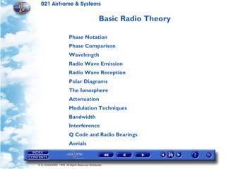 021 Airframe & Systems

                                              Basic Radio Theory

                       Phase Notation
                       Phase Comparison
                       Wavelength
                       Radio Wave Emission
                       Radio Wave Reception
                       Polar Diagrams
                       The Ionosphere
                       Attenuation
                       Modulation Techniques
                       Bandwidth
                       Interference
                       Q Code and Radio Bearings
                       Aerials


© G LONGHURST 1999 All Rights Reserved Worldwide
 