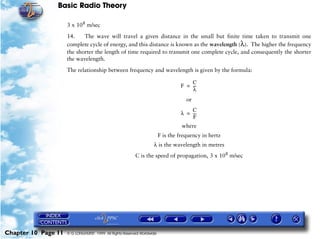 Basic Radio Theory

                     3 x 108 m/sec

                     14.    The wave will travel a given distance in the small but finite time taken to transmit one
                     complete cycle of energy, and this distance is known as the wavelength (λ). The higher the frequency
                     the shorter the length of time required to transmit one complete cycle, and consequently the shorter
                     the wavelength.

                     The relationship between frequency and wavelength is given by the formula:

                                                                                     C
                                                                                 F = ---
                                                                                       -
                                                                                     λ
                                                                                    or
                                                                                     C
                                                                                 λ = ---
                                                                                       -
                                                                                     F
                                                                                  where
                                                                        F is the frequency in hertz
                                                                   λ is the wavelength in metres
                                                         C is the speed of propagation, 3 x 108 m/sec




Chapter 10 Page 11   © G LONGHURST 1999 All Rights Reserved Worldwide
 
