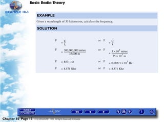 Basic Radio Theory

 EXAMPLE 10-3
                       EXAMPLE
                       Given a wavelength of 35 kilometres, calculate the frequency.

                       SOLUTION


                                          F        C                                               or F     C
                                                 = ---
                                                     -                                                    = ---
                                                                                                              -
                                                   λ                                                        λ
                                          F        300,000,000 m/sec                               or F                     8
                                                 = ---------------------------------------------            3 × 10 m/sec
                                                              35,000 m                                    = --------------------------------
                                                                                                                                 3
                                                                                                                                           -
                                                                                                              35 × 10 m
                                          F      = 8571 Hz                                         or F                                   5
                                                                                                          = 0.08571 × 10 Hz
                                          F      = 8.571 Khz                                       or F   = 8.571 Khz




Chapter 10 Page 13   © G LONGHURST 1999 All Rights Reserved Worldwide
 