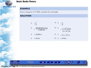 Basic Radio Theory

 EXAMPLE 10-5
                      EXAMPLE
                      Given a frequency of 15 KHz, calculate the wavelength.

                       SOLUTION


                                           λ       C                                               or   λ     C
                                                 = ---
                                                     -                                                      = ---
                                                                                                                -
                                                   F                                                          F

                                           λ       300,000,000 m/sec                               or   λ                     8
                                                 = ---------------------------------------------              3 × 10 m/sec
                                                            15,000 Hz                                       = --------------------------------
                                                                                                                                  3
                                                                                                                                             -
                                                                                                               15 × 10 Hz
                                           λ     = 20,000 m                                        or   λ   = 0.2 × 10 m
                                                                                                                                  5


                                           λ     = 20 km                                           or   λ   = 20 km




Chapter 10 Page 15   © G LONGHURST 1999 All Rights Reserved Worldwide
 