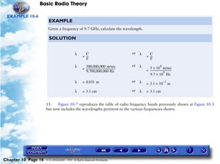 Basic Radio Theory

 EXAMPLE 10-6
                       EXAMPLE
                      Given a frequency of 9.7 GHz, calculate the wavelength.

                       SOLUTION


                                           λ       C                                               or   λ     C
                                                 = ---
                                                     -                                                      = ---
                                                                                                                -
                                                   F                                                          F

                                           λ       300,000,000 m/sec                               or   λ                     8
                                                 = ---------------------------------------------              3 × 10 m/sec
                                                   9,700,000,000 Hz                                         = --------------------------------
                                                                                                                                  9
                                                                                                                                             -
                                                                                                              9.7 × 10 Hz
                                           λ     = 0.031 m                                         or   λ   = 3.1 × 10
                                                                                                                                  –2
                                                                                                                                       m

                                           λ     = 3.1 cm                                          or   λ   = 3.1 cm


                     15.   Figure 10-7 reproduces the table of radio frequency bands previously shown at Figure 10-3
                     but now includes the wavelengths pertinent to the various frequencies shown.




Chapter 10 Page 16   © G LONGHURST 1999 All Rights Reserved Worldwide
 