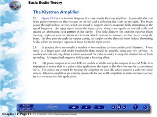 Basic Radio Theory

                     The Klystron Amplifier
                     22.     Figure 10-9 is a schematic diagram of a very simple klystron amplifier. A powerful electron
                     beam passes between an electron gun on the left and a collecting electrode on the right. The beam
                     passes through hollow cavities which are tuned to support electro-magnetic fields alternating at the
                     signal frequency. An input signal enters the input cavity along a waveguide or coaxial cable and
                     creates an alternating field pattern in the cavity. This field disturbs the uniform electron beam
                     creating ripples or concentrations of electrons which increase in intensity as they move along the
                     beam. As they pass through the output cavity, the ripples on the electron beam induce alternating
                     fields, which are stronger replicas of those fed to the input cavity.

                     23.     In practice there are usually a number of intermediate cavities (multi-cavity klystron). These
                     result in a larger gain and wider bandwidth than would be possible using just two cavities. A
                     number of coils carrying direct current surround the valve in order to stop the electron beam from
                     spreading. A longitudinal magnetic field exerts a focusing effect.

                     24.     CW power outputs of several KW are readily available and pulse outputs of several MW. It is
                     important to notice that in a pulse radar application the input to the klystron may be a continuous
                     wave. The pulses are created by turning the amplifier on and off, which ensures a coherent pulse
                     stream. Klystron amplifiers are entirely unsuitable for use as RF amplifiers in radar receivers as they
                     are far too noisy for this application.




Chapter 10 Page 21   © G LONGHURST 1999 All Rights Reserved Worldwide
 