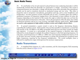 Basic Radio Theory

                     29.     If a small plate or bar of such material is placed between two conducting electrodes it will be
                     mechanically strained when the electrodes are connected to a voltage. Conversely, if the crystal is
                     compressed between two electrodes a voltage will develop across those electrodes, thus piezoelectric
                     crystals can be used to transform electrical to mechanical energy and vice versa. This effect is
                     frequently used in inexpensive microphones, gramophone pick-ups, and in some headphones and
                     loudspeakers. For these purposes crystals of Rochelle salt are used. Crystalline plates also exhibit a
                     mechanical resonance of frequencies ranging from a few thousand to many millions of cycles, the
                     frequency depending on the material of the crystal, the angle at which the plate was cut from the
                     crystal and the physical dimensions of the plate. Due to the piezoelectric effect the plates also exhibit
                     an electrical resonance and act as a very accurate, and highly efficient, tuned circuit. Such crystals
                     are used in radio equipment in high-stability oscillator circuits and in highly selective filters.

                     30.     In ground transmitters a quartz crystal is used as the frequency determining element,
                     controlling the oscillator circuit. Until recently it has not been possible to manufacture a crystal that
                     will resonate in the 110 MHz to 136 MHz aeromobile band and even now these crystals are fragile
                     and expensive. A crystal on a sub-multiple of the required frequency is therefore often used,
                     followed by circuits designed to multiply the oscillator frequency to the final operating frequency. In
                     early days, crystal frequencies of 5 MHz to 7 MHz were used requiring multiplication factors of 18
                     or 24 times, but more recently, improved techniques in cutting and mounting have produced much
                     higher frequencies, requiring far less frequency multiplication. The crystal multiplier chain is
                     followed by amplification stages which generate the necessary output power.

                     Radio Transmitters
                     31.    A simplified block diagram of a radio transmitter, and the electromagnetic field emanating
                     from the aerial, is shown at Figure 10-10.




Chapter 10 Page 24   © G LONGHURST 1999 All Rights Reserved Worldwide
 