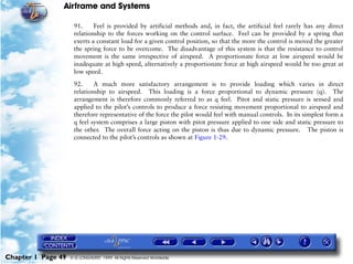 Airframe and Systems

                     91.     Feel is provided by artificial methods and, in fact, the artificial feel rarely has any direct
                     relationship to the forces working on the control surface. Feel can be provided by a spring that
                     exerts a constant load for a given control position, so that the more the control is moved the greater
                     the spring force to be overcome. The disadvantage of this system is that the resistance to control
                     movement is the same irrespective of airspeed. A proportionate force at low airspeed would be
                     inadequate at high speed, alternatively a proportionate force at high airspeed would be too great at
                     low speed.

                     92.     A much more satisfactory arrangement is to provide loading which varies in direct
                     relationship to airspeed. This loading is a force proportional to dynamic pressure (q). The
                     arrangement is therefore commonly referred to as q feel. Pitot and static pressure is sensed and
                     applied to the pilot’s controls to produce a force resisting movement proportional to airspeed and
                     therefore representative of the force the pilot would feel with manual controls. In its simplest form a
                     q feel system comprises a large piston with pitot pressure applied to one side and static pressure to
                     the other. The overall force acting on the piston is thus due to dynamic pressure. The piston is
                     connected to the pilot’s controls as shown at Figure 1-29.




Chapter 1 Page 49   © G LONGHURST 1999 All Rights Reserved Worldwide
 