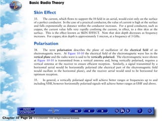 Basic Radio Theory

                     Skin Effect
                     33.     The current, which flows to support the H field in an aerial, would exist only on the surface
                     of a perfect conductor. In the case of a practical conductor, the value of current is high at the surface
                     and falls exponentially as distance within the conductor increases. For a good conductor, such as
                     copper, the current value falls very rapidly confining the current, in effect, to a thin skin at the
                     surface. This is the effect known as SKIN EFFECT. Note that skin depth decreases as frequency
                     increases. For copper, skin depth is approximately 1 micron, at a frequency of 3 GHz.

                     Polarisation
                     34.     The term polarisation describes the plane of oscillation of the electrical field of an
                     electromagnetic wave. At Figure 10-10 the electrical field of the electromagnetic wave lies in the
                     vertical plane and the radio wave is said to be vertically polarised. The electromagnetic wave shown
                     at Figure 10-10 is transmitted from a vertical antenna and, being vertically polarised, requires a
                     vertical antenna at the receiver to ensure efficient reception. Similarly, a signal transmitted by a
                     horizontal aerial would be horizontally polarised (the electrical part of the electromagnetic field
                     would oscillate in the horizontal plane), and the receiver aerial would need to be horizontal for
                     optimum reception.

                     35.    In general, a vertically polarised signal will achieve better ranges at frequencies up to and
                     including VHF, however horizontally polarised signals will achieve better ranges at UHF and above.




Chapter 10 Page 26   © G LONGHURST 1999 All Rights Reserved Worldwide
 