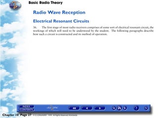 Basic Radio Theory

                     Radio Wave Reception
                     Electrical Resonant Circuits
                     36.   The first stage of most radio receivers comprises of some sort of electrical resonant circuit, the
                     workings of which will need to be understood by the student. The following paragraphs describe
                     how such a circuit is constructed and its method of operation.




Chapter 10 Page 27   © G LONGHURST 1999 All Rights Reserved Worldwide
 