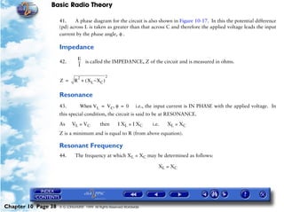 Basic Radio Theory

                     41.    A phase diagram for the circuit is also shown in Figure 10-17. In this the potential difference
                     (pd) across L is taken as greater than that across C and therefore the applied voltage leads the input
                     current by the phase angle, φ .

                     Impedance
                                E
                     42.        -- is called the IMPEDANCE, Z of the circuit and is measured in ohms.
                                 -
                                 I

                                2                2
                     Z =      R + ( X L ~X C )

                     Resonance
                     43.         When VL = V C, φ = 0             i.e., the input current is IN PHASE with the applied voltage. In
                     this special condition, the circuit is said to be at RESONANCE.

                     As     VL = V C         then       I XL = I XC      i.e.   XL = XC
                     Z is a minimum and is equal to R (from above equation).

                     Resonant Frequency
                     44.      The frequency at which XL = XC may be determined as follows:

                                                                            XL = XC




Chapter 10 Page 38   © G LONGHURST 1999 All Rights Reserved Worldwide
 