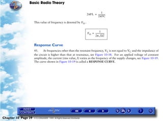 Basic Radio Theory

                                                                                     1
                                                                        2πFL = -------------
                                                                                           -
                                                                               2πFC

                     This value of frequency is denoted by F O .


                                                                                      1
                                                                        F O = ------------------
                                                                              2π LC


                     Response Curve
                     45.     At frequencies other than the resonant frequency, VL is not equal to VC and the impedance of
                     the circuit is higher than that at resonance, see Figure 10-18. For an applied voltage of constant
                     amplitude, the current (rms value, I) varies as the frequency of the supply changes, see Figure 10-19.
                     The curve shown in Figure 10-19 is called a RESPONSE CURVE.




Chapter 10 Page 39   © G LONGHURST 1999 All Rights Reserved Worldwide
 