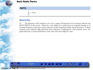 Basic Radio Theory

                     NOTE:
                                     1
                                   ------ = 0.707
                                        -
                                       2


                     Selectivity
                     47.    The sharpness of the response curve over a range of frequencies near resonance indicates the
                     SELECTIVITY of the circuit. Selectivity is the ability of a tuned circuit to respond strongly to its
                     resonant frequency and to give a poor response to other frequencies either side of resonance. A sharp
                     response curve indicates high selectivity; poor selectivity is indicated by a flat response curve. For
                     good selectivity, a circuit should have a low value of R and a high LC ratio.




Chapter 10 Page 43   © G LONGHURST 1999 All Rights Reserved Worldwide
 