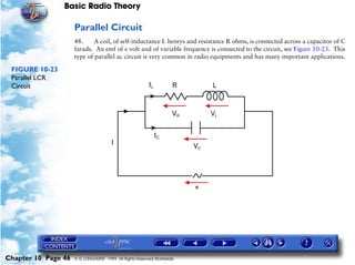 Basic Radio Theory

                     Parallel Circuit
                     48.     A coil, of self-inductance L henrys and resistance R ohms, is connected across a capacitor of C
                     farads. An emf of e volt and of variable frequency is connected to the circuit, see Figure 10-23. This
                     type of parallel ac circuit is very common in radio equipments and has many important applications.

 FIGURE 10-23
 Parallel LCR
 Circuit




Chapter 10 Page 46   © G LONGHURST 1999 All Rights Reserved Worldwide
 
