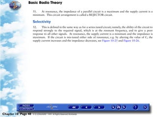 Basic Radio Theory

                     51.   At resonance, the impedance of a parallel circuit is a maximum and the supply current is a
                     minimum. This circuit arrangement is called a REJECTOR circuit.

                     Selectivity
                     52.    This is defined in the same way as for a series tuned circuit; namely, the ability of the circuit to
                     respond strongly to the required signal, which is at the resonant frequency, and to give a poor
                     response to all other signals. At resonance, the supply current is a minimum and the impedance is
                     maximum. If the circuit is mis-tuned either side of resonance, e.g. by altering the value of C, the
                     supply current increases and the impedance decreases, see Figure 10-25 and Figure 10-26.




Chapter 10 Page 48   © G LONGHURST 1999 All Rights Reserved Worldwide
 