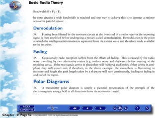 Basic Radio Theory

                     Bandwidth B = F2 – F1

                     In some circuits a wide bandwidth is required and one way to achieve this is to connect a resistor
                     across the parallel circuit.

                     Demodulation
                     54.     Having been filtered by the resonant circuit at the front end of a radio receiver the incoming
                     signal is then amplified before undergoing a process called demodulation. Demodulation is the point
                     at which the intelligence/information is separated from the carrier wave and therefore made available
                     to the recipient.

                     Fading
                     55.     Occasionally radio reception suffers from the effects of fading. This is caused by the radio
                     wave travelling by two alternative routes (e.g. surface wave and skywave) before meeting at the
                     receiving aerial. If the two signals arrive in phase they will reinforce each other, if they arrive in anti-
                     phase they will cancel out; if therefore, in the above example, the ionosphere is fluctuating in
                     intensity and height the path length taken by a skywave will vary continuously, leading to fading in
                     and out of the signal.

                     Polar Diagrams
                     56.    A transmitter polar diagram is simply a pictorial presentation of the strength of the
                     electromagnetic energy field in all directions from the transmitter aerial.




Chapter 10 Page 52   © G LONGHURST 1999 All Rights Reserved Worldwide
 