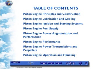 TABLE OF CONTENTS
             Piston Engine Principles and Construction
             Piston Engine Lubrication and Cooling
             Piston Engine Ignition and Starting Systems
             Piston Engine Fuel Supply
             Piston Engine Power Augmentation and
             Performance
             Piston Engine Performance
             Piston Engine Power Transmissions and
             Propellers
             Piston Engine Operation and Handling



© G LONGHURST 1999 All Rights Reserved Worldwide
 