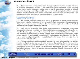 Airframe and Systems

                     96.     To prevent control surface damage due to strong gusts of wind when the aircraft is stationary
                     on the ground, control locks are fitted. These can be either external mechanical locking devices to
                     prevent control surface movement, usually fitted to aircraft with manual controls, or internal
                     hydraulic locks incorporated with powered flying controls. Visual warning that such locks have been
                     fitted are provided externally at the control surface and in the cockpit at the operating control. On
                     some aircraft, warning lights indicate when control surface locks are in place.

                     Secondary Controls
                     97.      The principal function of the secondary control surfaces is not to provide control about one
                     of the primary axes, but to adjust the lift or trim in specific flight circumstances. Examples are flaps,
                     slats, spoilers (except when used for roll control), airbrakes, trimming tail-plane and trim tabs. All of
                     these are described in detail in Principles of Flight.

                     98.     Flaps and slats are attached to the trailing and leading edges of the wings and are extended
                     symmetrically to increase wing lift at low flight speeds, such as approach and take-off. Spoilers are
                     hinged to the wing upper surface and, when extended, destroy some of the lift generated. They are
                     used during and after touch down to prevent ‘floating’ and extension of the landing roll and can be
                     selected manually or automatically on landing after touchdown and wheel spin-up, provided the
                     lever is in the armed position, or for a rejected take-off, when reverse thrust is selected above a
                     particular speed (typically 60kt).

                     99.    Airbrakes may be extended symmetrically from the wing upper or lower surfaces (or both) or
                     from the fuselage to create drag and slow the aircraft in flight, during descent for example. A
                     trimming tailplane is a horizontal stabiliser with variable incidence, adjusted to trim the aircraft
                     longitudinally so that aircraft attitude can be maintained with minimal stick force. Trim tabs are
                     attached to the primary control surfaces and adjusted to elminate the stick force needed to hold a
                     given control position.




Chapter 1 Page 52   © G LONGHURST 1999 All Rights Reserved Worldwide
 