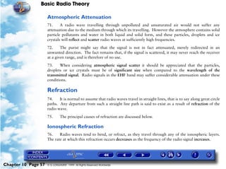Basic Radio Theory

                     Atmospheric Attenuation
                     71.     A radio wave travelling through unpolluted and unsaturated air would not suffer any
                     attenuation due to the medium through which its travelling. However the atmosphere contains solid
                     particle pollutants and water in both liquid and solid form, and these particles, droplets and ice
                     crystals will reflect and scatter radio waves at sufficiently high frequencies.

                     72.     The purist might say that the signal is not in fact attenuated, merely redirected in an
                     unwanted direction. The fact remains that, if the signal is scattered, it may never reach the receiver
                     at a given range, and is therefore of no use.

                     73.    When considering atmospheric signal scatter it should be appreciated that the particles,
                     droplets or ice crystals must be of significant size when compared to the wavelength of the
                     transmitted signal. Radio signals in the EHF band may suffer considerable attenuation under these
                     conditions.

                     Refraction
                     74.    It is normal to assume that radio waves travel in straight lines, that is to say along great circle
                     paths. Any departure from such a straight line path is said to exist as a result of refraction of the
                     radio wave.

                     75.      The principal causes of refraction are discussed below.

                     Ionospheric Refraction
                     76.    Radio waves tend to bend, or refract, as they travel through any of the ionospheric layers.
                     The rate at which this refraction occurs decreases as the frequency of the radio signal increases.




Chapter 10 Page 57   © G LONGHURST 1999 All Rights Reserved Worldwide
 