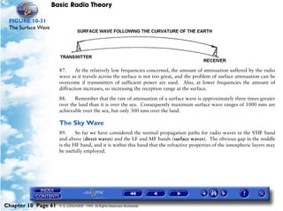 Basic Radio Theory

 FIGURE 10-31
 The Surface Wave




                      87.     At the relatively low frequencies concerned, the amount of attenuation suffered by the radio
                      wave as it travels across the surface is not too great, and the problem of surface attenuation can be
                      overcome if transmitters of sufficient power are used. Also, at lower frequencies the amount of
                      diffraction increases, so increasing the reception range at the surface.

                      88.    Remember that the rate of attenuation of a surface wave is approximately three times greater
                      over the land than it is over the sea. Consequently maximum surface wave ranges of 1000 nms are
                      achievable over the sea, but only 300 nms over the land.

                      The Sky Wave
                      89.     So far we have considered the normal propagation paths for radio waves in the VHF band
                      and above (direct waves) and the LF and MF bands (surface waves). The obvious gap in the middle
                      is the HF band, and it is within this band that the refractive properties of the ionospheric layers may
                      be usefully employed.




Chapter 10 Page 61    © G LONGHURST 1999 All Rights Reserved Worldwide
 