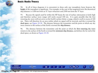 Basic Radio Theory

                     94.     In all of these diagrams it is convenient to show only one ionospheric layer, however the
                     height of the ionosphere is significant. For example, in the case of the tangential wave the theoretical
                     skip distance is 1300 nm from an ‘E’ layer refraction and 2500 nm from the ‘F’ layer.

                     95.    Because the signals used lie within the HF band, the rate of surface attenuation is fairly high
                     and therefore surface wave ranges will rarely exceed 100 nm. It is quite possible that the first
                     returning sky wave will not arrive at the Earth’s surface below a range, which is well in excess of 100
                     nm. There will therefore be an area within which no signal will be received, and this is termed the
                     dead space, see Figure 10-34. The distance between the transmitter and the point at which any sky
                     wave returns to the surface of the Earth is termed the skip distance.

                     96.    The distance between the transmitter and the point at which the first returning sky wave
                     returns to the surface of the Earth is termed the minimum skip distance, and defines the far end of the
                     dead space, as shown at Figure 10-34.




Chapter 10 Page 64   © G LONGHURST 1999 All Rights Reserved Worldwide
 