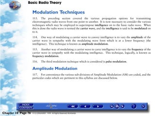 Basic Radio Theory

                     Modulation Techniques
                     113. The preceding section covered the various propagation options for transmitting
                     electromagnetic radio waves from one point to another. It is now necessary to consider the various
                     techniques which may be employed to superimpose intelligence on to the basic radio wave. When
                     this is done the radio wave is termed the carrier wave, and the intelligence is said to be modulated on
                     to it.

                     114. One way of modulating a carrier wave to convey intelligence is to vary the amplitude of the
                     carrier wave in sympathy with the modulating wave form which is at a lower frequency (the
                     intelligence). This technique is known as amplitude modulation.

                     115. Another way of modulating a carrier wave to carry intelligence is to vary the frequency of the
                     carrier wave in sympathy with the modulating intelligence. This technique, logically, is known as
                     frequency modulation.

                     116.     The third modulation technique which is considered is pulse modulation.

                     Amplitude Modulation
                     117. For convenience the various sub-divisions of Amplitude Modulation (AM) are coded, and the
                     particular codes which are pertinent to this syllabus are discussed below.




Chapter 10 Page 76   © G LONGHURST 1999 All Rights Reserved Worldwide
 