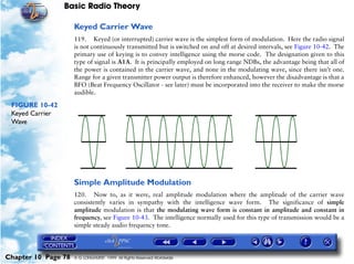 Basic Radio Theory

                     Keyed Carrier Wave
                     119. Keyed (or interrupted) carrier wave is the simplest form of modulation. Here the radio signal
                     is not continuously transmitted but is switched on and off at desired intervals, see Figure 10-42. The
                     primary use of keying is to convey intelligence using the morse code. The designation given to this
                     type of signal is A1A. It is principally employed on long range NDBs, the advantage being that all of
                     the power is contained in the carrier wave, and none in the modulating wave, since there isn’t one.
                     Range for a given transmitter power output is therefore enhanced, however the disadvantage is that a
                     BFO (Beat Frequency Oscillator - see later) must be incorporated into the receiver to make the morse
                     audible.

 FIGURE 10-42
 Keyed Carrier
 Wave




                     Simple Amplitude Modulation
                     120. Now to, as it were, real amplitude modulation where the amplitude of the carrier wave
                     consistently varies in sympathy with the intelligence wave form. The significance of simple
                     amplitude modulation is that the modulating wave form is constant in amplitude and constant in
                     frequency, see Figure 10-43. The intelligence normally used for this type of transmission would be a
                     simple steady audio frequency tone.




Chapter 10 Page 78   © G LONGHURST 1999 All Rights Reserved Worldwide
 
