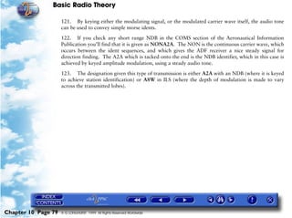 Basic Radio Theory

                     121. By keying either the modulating signal, or the modulated carrier wave itself, the audio tone
                     can be used to convey simple morse idents.

                     122. If you check any short range NDB in the COMS section of the Aeronautical Information
                     Publication you’ll find that it is given as NONA2A. The NON is the continuous carrier wave, which
                     occurs between the ident sequences, and which gives the ADF receiver a nice steady signal for
                     direction finding. The A2A which is tacked onto the end is the NDB identifier, which in this case is
                     achieved by keyed amplitude modulation, using a steady audio tone.

                     123. The designation given this type of transmission is either A2A with an NDB (where it is keyed
                     to achieve station identification) or A8W in ILS (where the depth of modulation is made to vary
                     across the transmitted lobes).




Chapter 10 Page 79   © G LONGHURST 1999 All Rights Reserved Worldwide
 