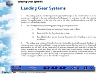 Landing Gear Systems


                      2   Landing Gear Systems
                      1.     The landing gear of a fixed wing aircraft supports the weight of the aircraft while it is on the
                      ground and is made up of the main and auxiliary landing gear. The main gear provides the principal
                      support. The auxiliary gear is in the form of a nose or tail wheel installation, almost invariably the
                      former, especially in large aircraft.

                      2.        The advantages of tricycle landing gear during ground operation are:

                                         (i)       No risk of the aircraft ‘nosing over’ during hard braking.

                                         (ii)      Better visibility for the pilot during taxiing.

                                         (iii)     Less likelihood of ground looping during take-off or landing in cross-wind
                                                   conditions.

                      3.      The landing gear contains shock absorbers to withstand the landing forces and the effects of
                      taxiing over uneven surfaces, and brakes to stop and assist in controlling the aircraft on the ground.
                      Most modern aircraft with tricycle (nose-wheel) layouts are equipped with nose-wheel steering for
                      ground manoeuvring, some very large aircraft also have main wheel steering (known as body
                      steering). In aircraft designed for flight at high speeds/altitudes the landing gear is retracted into the
                      fuselage or wings in flight, to reduce profile drag. In low performance aircraft this is less important
                      and the landing gear is often fixed in the extended configuration.




Chapter 2 Page 1   © G LONGHURST 1999 All Rights Reserved Worldwide
 