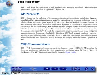 Basic Radio Theory

                     133. With VOR the carrier wave is both amplitude and frequency modulated. The designation
                     given to this type of signal (as it applies to VOR) is A9W.

                     AM Versus FM
                     134. Comparing the technique of frequency modulation with amplitude modulation, frequency
                     modulation (FM) transmitters are simpler than AM transmitters, the necessary modulating power is
                     relatively lower and the reception is practically static-free. This last benefit is due to the fact that the
                     VHF band is practically free from static, and where it is present, it is normally an amplitude-oriented
                     disturbance. Of the disadvantages, FM receivers are more complex and the modulated transmission
                     calls for a much wider frequency band to cover its multi-sidebands (see later). This is why FM
                     broadcasters operate in the VHF band; the congestion in lower frequency bands would not permit
                     accommodation of the necessary bandwidth. Being in the VHF band, as a side benefit they can cover
                     a complete range of human audio frequencies (up to 15 KHz) and thus provide high fidelity reception
                     whereas in the MF band they would have to be content with staying inside the limit of a spread of 10
                     KHz.

                     VHF Communications
                     135. VHF Communication Systems operate in the frequency range 118-136.975 MHz and use the
                     frequency modulation technique for superimposing the intelligence onto the Carrier Wave. A
                     breakdown of the VHF Communication Band is shown in Figure 10-48:




Chapter 10 Page 87   © G LONGHURST 1999 All Rights Reserved Worldwide
 
