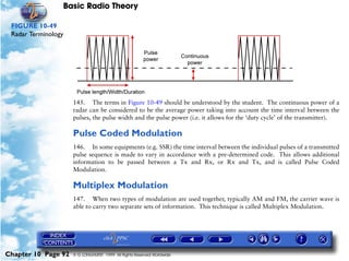 Basic Radio Theory

 FIGURE 10-49
 Radar Terminology




                     145. The terms in Figure 10-49 should be understood by the student. The continuous power of a
                     radar can be considered to be the average power taking into account the time interval between the
                     pulses, the pulse width and the pulse power (i.e. it allows for the ‘duty cycle’ of the transmitter).

                     Pulse Coded Modulation
                     146. In some equipments (e.g. SSR) the time interval between the individual pulses of a transmitted
                     pulse sequence is made to vary in accordance with a pre-determined code. This allows additional
                     information to be passed between a Tx and Rx, or Rx and Tx, and is called Pulse Coded
                     Modulation.

                     Multiplex Modulation
                     147. When two types of modulation are used together, typically AM and FM, the carrier wave is
                     able to carry two separate sets of information. This technique is called Multiplex Modulation.




Chapter 10 Page 92   © G LONGHURST 1999 All Rights Reserved Worldwide
 