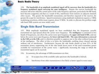 Basic Radio Theory

                     154. The bandwidth of an amplitude modulated signal will be narrower than the bandwidth of a
                     frequency modulated signal conveying the same intelligence. Despite this narrow bandwidth the
                     situation still arises whereby certain parts of the radio frequency spectrum, particularly the HF band,
                     have become congested, and that as a result of this, interference from stations on adjacent channels
                     often occurs. The greater the bandwidth transmitted, and therefore required of the receiver, the
                     greater the scope for interference. Speech transmission using amplitude modulation requires a 3 KHz
                     modulating waveform, whilst music requires about 15 KHz. In order to alleviate this problem single
                     side band (SSB) systems are now widely used.

                     Single Side Band Transmission
                     155. With amplitude modulated signals we have established that the frequencies actually
                     transmitted are equi-spaced about the carrier wave frequency. The intelligence is contained in two
                     bands of frequencies, one above the carrier wave spot frequency, the upper side band (USB), and one
                     below the carrier wave spot frequency, the lower side band (LSB). The same information is conveyed
                     in the USB as in the LSB, and it is therefore possible to suppress one or the other without losing any
                     of the intelligence. The effect of this is to halve the bandwidth, enabling closer channel spacing
                     without risk of interference. Furthermore, because the side bands absorb at least 25% of the
                     transmitter power, suppressing one of the side bands leaves more of the total transmitter power
                     available for transmission of the carrier wave – significantly increasing the range at which the
                     transmitted signal can be received.

                     156.     In summary, the advantage of SSB transmission are that:
                              (a)       It occupies less of the available radio spectrum (the bandwidth is halved).

                              (b)       Interference from other transmissions is less likely (a better signal to noise ratio).




Chapter 10 Page 95   © G LONGHURST 1999 All Rights Reserved Worldwide
 