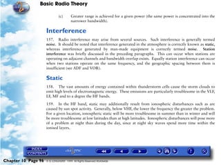 Basic Radio Theory

                              (c)       Greater range is achieved for a given power (the same power is concentrated into the
                                        narrower bandwidth).

                     Interference
                     157. Radio interference may arise from several sources. Such interference is generally termed
                     noise. It should be noted that interference generated in the atmosphere is correctly known as static,
                     whereas interference generated by man-made equipment is correctly termed noise. Station
                     interference was briefly discussed in the preceding paragraphs. This can occur when stations are
                     operating on adjacent channels and bandwidth overlap exists. Equally station interference can occur
                     when two stations operate on the same frequency, and the geographic spacing between them is
                     insufficient (see ADF and VOR).

                     Static
                     158. The vast amounts of energy contained within thunderstorm cells cause the storm clouds to
                     emit high levels of electromagnetic energy. These emissions are particularly troublesome in the VLF,
                     LF, MF and to a degree the HF bands.

                     159. In the HF band, static may additionally result from ionospheric disturbances such as are
                     caused by sun spot activity. Generally, below VHF, the lower the frequency the greater the problem.
                     For a given location, ionospheric static will be more troublesome in summer than in winter and will
                     be more troublesome at low latitudes than at high latitudes. Ionospheric disturbances will pose more
                     of a problem at night than during the day, since at night sky waves spend more time within the
                     ionised layers.




Chapter 10 Page 96   © G LONGHURST 1999 All Rights Reserved Worldwide
 