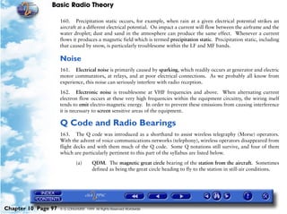 Basic Radio Theory

                     160. Precipitation static occurs, for example, when rain at a given electrical potential strikes an
                     aircraft at a different electrical potential. On impact a current will flow between the airframe and the
                     water droplet; dust and sand in the atmosphere can produce the same effect. Whenever a current
                     flows it produces a magnetic field which is termed precipitation static. Precipitation static, including
                     that caused by snow, is particularly troublesome within the LF and MF bands.

                     Noise
                     161. Electrical noise is primarily caused by sparking, which readily occurs at generator and electric
                     motor commutators, at relays, and at poor electrical connections. As we probably all know from
                     experience, this noise can seriously interfere with radio reception.

                     162. Electronic noise is troublesome at VHF frequencies and above. When alternating current
                     electron flow occurs at these very high frequencies within the equipment circuitry, the wiring itself
                     tends to emit electro-magnetic energy. In order to prevent these emissions from causing interference
                     it is necessary to screen sensitive areas of the equipment.

                     Q Code and Radio Bearings
                     163. The Q code was introduced as a shorthand to assist wireless telegraphy (Morse) operators.
                     With the advent of voice communications networks (telephony), wireless operators disappeared from
                     flight decks and with them much of the Q code. Some Q notations still survive, and four of them
                     which are particularly pertinent to this part of the syllabus are listed below.

                              (a)       QDM. The magnetic great circle bearing of the station from the aircraft. Sometimes
                                        defined as being the great circle heading to fly to the station in still-air conditions.




Chapter 10 Page 97   © G LONGHURST 1999 All Rights Reserved Worldwide
 