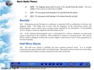 Basic Radio Theory

                              (b)       QDR. The magnetic great circle bearing of the aircraft from the station. The term
                                        radial is often used as an alternative to QDR.

                              (c)       QTE. The true great circle bearing of the aircraft from the station.

                              (d)       QUJ. The true great circle bearing of the station from the aircraft.

                     Aerials
                     164. Alternating current flowing in a conductor is associated with a combination of electric and
                     magnetic fields. The fields vary in time with the frequency of the alternating current and
                     electromagnetic waves radiate away carrying energy supplied by the transmitter. A transmitting
                     aerial is simply a conductor supplied with alternating current.

                     165. If the radiated electromagnetic wave is intercepted by a passive conductor, an alternating
                     current is generated in the conductor. This conductor is acting as a receiving aerial. The receiver
                     which it feeds is designed to detect the current, amplify it and convert it into a form appropriate to
                     the desired display.

                     Half Wave Dipole
                     166. The half wave dipole is probably the most common practical aerial. It is a straight
                     conducting rod, approximately half a wavelength long. Alternating current is fed to the aerial along
                     a transmission line, which is usually connected at the centre of the rod.




Chapter 10 Page 98   © G LONGHURST 1999 All Rights Reserved Worldwide
 