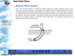 Basic Radio Theory

                      Quarter Wave Unipole
                      169. The physical length of a half-wave dipole depends on design frequency and, at low
                      frequencies, it may be excessive. The quarter-wave unipole consists of a single conductor a quarter
                      of a wavelength long mounted at right angles to a conducting surface. This conducting surface acts
                      as a reflector and creates the image of the unipole leading to a performance very like that of the half-
                      wave dipole. Obviously radiation is only present in the space above the conducting surface but in
                      this space the radiation pattern is identical to that of the dipole. The radiation resistance of the
                      unipole is about half that of the dipole.

 FIGURE 10-52
 Quarter Wave
 Unipole Aerial




Chapter 10 Page 101    © G LONGHURST 1999 All Rights Reserved Worldwide
 