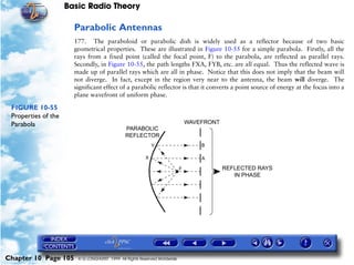 Basic Radio Theory

                       Parabolic Antennas
                       177. The paraboloid or parabolic dish is widely used as a reflector because of two basic
                       geometrical properties. These are illustrated in Figure 10-55 for a simple parabola. Firstly, all the
                       rays from a fixed point (called the focal point, F) to the parabola, are reflected as parallel rays.
                       Secondly, in Figure 10-55, the path lengths FXA, FYB, etc. are all equal. Thus the reflected wave is
                       made up of parallel rays which are all in phase. Notice that this does not imply that the beam will
                       not diverge. In fact, except in the region very near to the antenna, the beam will diverge. The
                       significant effect of a parabolic reflector is that it converts a point source of energy at the focus into a
                       plane wavefront of uniform phase.

 FIGURE 10-55
 Properties of the
 Parabola




Chapter 10 Page 105     © G LONGHURST 1999 All Rights Reserved Worldwide
 