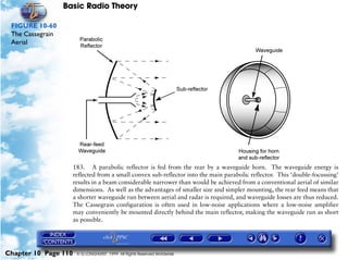 Basic Radio Theory

 FIGURE 10-60
 The Cassegrain
 Aerial




                      183. A parabolic reflector is fed from the rear by a waveguide horn. The waveguide energy is
                      reflected from a small convex sub-reflector into the main parabolic reflector. This ‘double-focussing’
                      results in a beam considerable narrower than would be achieved from a conventional aerial of similar
                      dimensions. As well as the advantages of smaller size and simpler mounting, the rear feed means that
                      a shorter waveguide run between aerial and radar is required, and waveguide losses are thus reduced.
                      The Cassegrain configuration is often used in low-noise applications where a low-noise amplifier
                      may conveniently be mounted directly behind the main reflector, making the waveguide run as short
                      as possible.




Chapter 10 Page 110    © G LONGHURST 1999 All Rights Reserved Worldwide
 