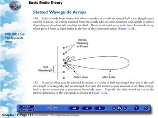 Basic Radio Theory

                      Slotted Waveguide Arrays
                      184. It has already been shown that when a number of aerials are spaced half a wavelength apart
                      and fed in phase, the energy radiated from the aerials adds in some directions and cancels in others
                      depending on the phase relationships involved. This type of aerial array is the linear broadside array,
                      which gives a beam at right angles to the line of the constituent aerials (Figure 10-61).

 FIGURE 10-61
 The Broadside
 Array




                      185. A similar effect may be achieved by means of a series of half wavelength slots cut in the wall
                      of a length of waveguide, and so arranged that each slot radiates equal amounts of in phase energy.
                      Such a device constitutes a microwave broadside array. Typically the slots would be cut in the
                      narrow dimension of the waveguide as shown at Figure 10-62.




Chapter 10 Page 111    © G LONGHURST 1999 All Rights Reserved Worldwide
 