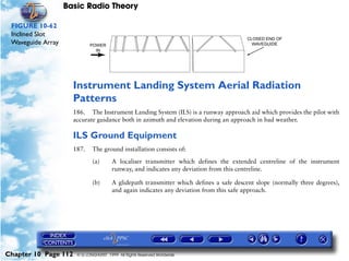 Basic Radio Theory

 FIGURE 10-62
 Inclined Slot
 Waveguide Array




                      Instrument Landing System Aerial Radiation
                      Patterns
                      186. The Instrument Landing System (ILS) is a runway approach aid which provides the pilot with
                      accurate guidance both in azimuth and elevation during an approach in bad weather.

                      ILS Ground Equipment
                      187.    The ground installation consists of:

                              (a)       A localiser transmitter which defines the extended centreline of the instrument
                                        runway, and indicates any deviation from this centreline.

                              (b)       A glidepath transmitter which defines a safe descent slope (normally three degrees),
                                        and again indicates any deviation from this safe approach.




Chapter 10 Page 112    © G LONGHURST 1999 All Rights Reserved Worldwide
 