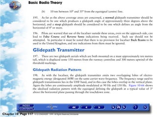 Basic Radio Theory

                              (b)       10 nm between 10° and 35° from the equisignal (centre) line.

                      195. As far as the above coverage areas are concerned, a normal glidepath transmitter should be
                      considered to be one which produces a glidepath angle of approximately three degrees above the
                      horizontal, and a steep glidepath should be considered to be one which defines an angle from the
                      horizontal of 4° or more.

                      196. Pilots are warned that use of the localiser outside these areas, even on the approach side, can
                      lead to False Course and Reverse Sense indications being received. Such use should not be
                      attempted. In particular it must be noted that there is no provision for localiser Back Beams to be
                      used in the United Kingdom, and any indications from them must be ignored.

                      Glidepath Transmitter
                      197. There are two glidepath aerials which are both mounted on a mast approximately ten metres
                      tall, which is displaced some 150 metres from the runway centreline and 300 metres upwind of the
                      threshold markings.

                      Glidepath Radiation Pattern
                      198. As with the localiser, the glidepath transmitter emits two overlapping lobes of electro-
                      magnetic energy (designated A8W) on the same carrier wave frequency. The frequency range used to
                      glidepath transmissions lies in the UHF band, and in this case the lobes overlap in the vertical plane.
                      Again the lobes are continuously amplitude modulated at 90 Hz and 150 Hz. Figure 10-66 shows
                      the idealised radiation pattern with the equisignal defining the glidepath at a typical value of 3°
                      above the horizontal plane passing through the touchdown zone.




Chapter 10 Page 117    © G LONGHURST 1999 All Rights Reserved Worldwide
 